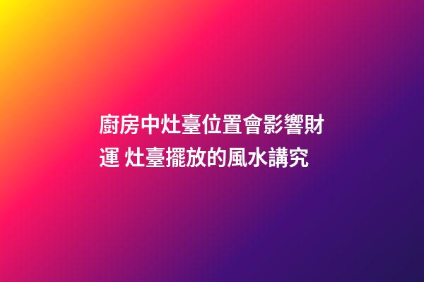 廚房中灶臺位置會影響財運 灶臺擺放的風水講究